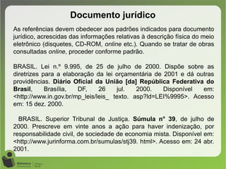 Documento jurídico
As referências devem obedecer aos padrões indicados para documento
jurídico, acrescidas das informações relativas à descrição física do meio
eletrônico (disquetes, CD-ROM, online etc.). Quando se tratar de obras
consultadas online, proceder conforme padrão.
BRASIL. Lei n.º 9.995, de 25 de julho de 2000. Dispõe sobre as
diretrizes para a elaboração da lei orçamentária de 2001 e dá outras
providências. Diário Oficial da União [da] República Federativa do
Brasil, Brasília, DF, 26 jul. 2000. Disponível em:
<http://www.in.gov.br/mp_leis/leis_ texto. asp?ld=LEI%9995>. Acesso
em: 15 dez. 2000.
BRASIL. Superior Tribunal de Justiça. Súmula n° 39, de julho de
2000. Prescreve em vinte anos a ação para haver indenização, por
responsabilidade civil, de sociedade de economia mista. Disponível em:
<http://www.jurinforma.com.br/sumulas/stj39. html>. Acesso em: 24 abr.
2001.
 