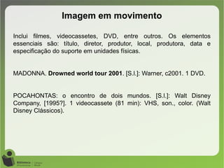 Imagem em movimento
Inclui filmes, videocassetes, DVD, entre outros. Os elementos
essenciais são: título, diretor, produtor, local, produtora, data e
especificação do suporte em unidades físicas.
MADONNA. Drowned world tour 2001. [S.l.]: Warner, c2001. 1 DVD.
POCAHONTAS: o encontro de dois mundos. [S.l.]: Walt Disney
Company, [1995?]. 1 videocassete (81 min): VHS, son., color. (Walt
Disney Clássicos).
 