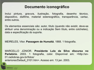 Documento iconográfico
Inclui pintura, gravura, ilustração, fotografia, desenho técnico,
diapositivo, diafilme, material estereográfico, transparência, cartaz,
entre outros.
Os elementos essenciais são: autor, título (quando não existir, deve-se
atribuir uma denominação ou a indicação Sem título, entre colchetes),
data e especificação do suporte.
MEIRELES, Vitor. Passagem de Humaitá. 1868. 1 fotografia.
MARCELLO JÚNIOR. Presidente Lula da Silva discursa no
Parlatório. 2003. 1 fotografia, color. Disponível em: <http://sn-
01.radiobras.gov.br/fotos/
anteriores/Default_0101.htm>. Acesso em: 13 jan. 2003.
 