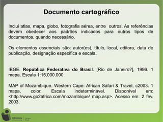 Documento cartográfico
Inclui atlas, mapa, globo, fotografia aérea, entre outros. As referências
devem obedecer aos padrões indicados para outros tipos de
documentos, quando necessário.
Os elementos essenciais são: autor(es), título, local, editora, data de
publicação, designação específica e escala.
IBGE. República Federativa do Brasil. [Rio de Janeiro?], 1996. 1
mapa. Escala 1:15.000.000.
MAP of Mozambique. Western Cape: African Safari & Travel, c2003. 1
mapa, color. Escala indeterminável. Disponível em:
<http://www.go2africa.com/mozambique/ map.asp>. Acesso em: 2 fev.
2003.
 