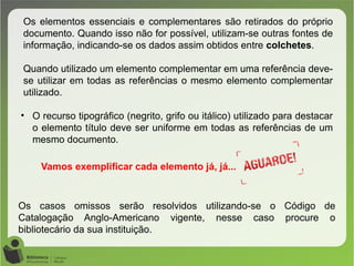 Os elementos essenciais e complementares são retirados do próprio
documento. Quando isso não for possível, utilizam-se outras fontes de
informação, indicando-se os dados assim obtidos entre colchetes.
Quando utilizado um elemento complementar em uma referência deve-
se utilizar em todas as referências o mesmo elemento complementar
utilizado.
• O recurso tipográfico (negrito, grifo ou itálico) utilizado para destacar
o elemento título deve ser uniforme em todas as referências de um
mesmo documento.
Os casos omissos serão resolvidos utilizando-se o Código de
Catalogação Anglo-Americano vigente, nesse caso procure o
bibliotecário da sua instituição.
Vamos exemplificar cada elemento já, já...
 