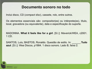 Documento sonoro no todo
Inclui disco, CD (compact disc), cassete, rolo, entre outros.
Os elementos essenciais são: compositor(es) ou intérprete(es), título,
local, gravadora (ou equivalente), data e especificação do suporte.
MADONNA. What it feels like for a girl. [S.l.]: Maverick/WEA, c2001.
1 CD.
SANTOS, Lulu; BASTOS, Ronaldo. Questão de estilo. In: ______.Tudo
azul. [S.l.]: Wea Discos, p1984. 1 disco sonoro. Lado B, faixa 2.
 