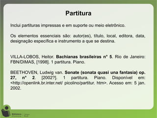 Partitura
Inclui partituras impressas e em suporte ou meio eletrônico.
Os elementos essenciais são: autor(es), título, local, editora, data,
designação específica e instrumento a que se destina.
VILLA-LOBOS, Heitor. Bachianas brasileiras n° 5. Rio de Janeiro:
FBN/DIMAS, [1998]. 1 partitura. Piano.
BEETHOVEN, Ludwig van. Sonate (sonata quasi una fantasia) op.
27, n° 2. [2002?]. 1 partitura. Piano. Disponível em:
<http://openlink.br.inter.net/ picolino/partitur. htm>. Acesso em: 5 jan.
2002.
 