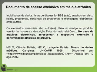 Documento de acesso exclusivo em meio eletrônico
Inclui bases de dados, listas de discussão, BBS (site), arquivos em disco
rígido, programas, conjuntos de programas e mensagens eletrônicas,
entre outros.
Os elementos essenciais são: autor(es), título do serviço ou produto,
versão (se houver) e descrição física do meio eletrônico. No caso de
arquivos eletrônicos, acrescentar a respectiva extensão à
denominação atribuída ao arquivo.
MELO, Cláudia Batista; MELO, Lafayette Batista. Banco de dados
médicos. Campinas: UNICAMP, 1998. Disponível em:
<http://www.nib.unicamp.br/slides /bdados/sld001.htm>. Acesso em: 10
ago. 2002.
 