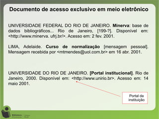 Documento de acesso exclusivo em meio eletrônico
UNIVERSIDADE FEDERAL DO RIO DE JANEIRO. Minerva: base de
dados bibliográficos... Rio de Janeiro, [199-?]. Disponível em:
<http://www.minerva. ufrj.br/>. Acesso em: 2 fev. 2001.
LIMA, Adelaide. Curso de normalização [mensagem pessoal].
Mensagem recebida por <mtmendes@uol.com.br> em 16 abr. 2001.
UNIVERSIDADE DO RIO DE JANEIRO. [Portal institucional]. Rio de
Janeiro, 2000. Disponível em: <http://www.unirio.br>. Acesso em: 14
maio 2001.
Portal da
instituição
 