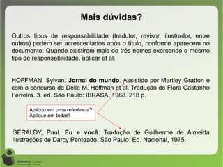 Mais dúvidas?
Outros tipos de responsabilidade (tradutor, revisor, ilustrador, entre
outros) podem ser acrescentados após o título, conforme aparecem no
documento. Quando existirem mais de três nomes exercendo o mesmo
tipo de responsabilidade, aplicar et al.
HOFFMAN, Sylvan. Jornal do mundo. Assistido por Martley Gratton e
com o concurso de Della M. Hoffman et al. Tradução de Flora Castanho
Ferreira. 3. ed. São Paulo: IBRASA, 1968. 218 p.
Aplicou em uma referência?
Aplique em todas!
GÉRALDY, Paul. Eu e você. Tradução de Guilherme de Almeida.
Ilustrações de Darcy Penteado. São Paulo: Ed. Nacional, 1975.
 