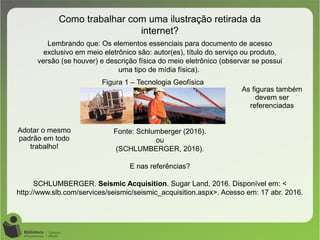 Como trabalhar com uma ilustração retirada da
internet?
Lembrando que: Os elementos essenciais para documento de acesso
exclusivo em meio eletrônico são: autor(es), título do serviço ou produto,
versão (se houver) e descrição física do meio eletrônico (observar se possui
uma tipo de mídia física).
Figura 1 – Tecnologia Geofísica
Fonte: Schlumberger (2016).
ou
(SCHLUMBERGER, 2016).
E nas referências?
SCHLUMBERGER. Seismic Acquisition. Sugar Land, 2016. Disponível em: <
http://www.slb.com/services/seismic/seismic_acquisition.aspx>. Acesso em: 17 abr. 2016.
Adotar o mesmo
padrão em todo
trabalho!
As figuras também
devem ser
referenciadas
 