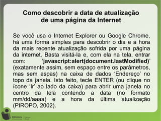 Como descobrir a data de atualização
de uma página da Internet
Se você usa o Internet Explorer ou Google Chrome,
há uma forma simples para descobrir o dia e a hora
da mais recente atualização sofrida por uma página
da internet. Basta visitá-la e, com ela na tela, entrar
com: ‘javascript:alert(document.lastModified)’
(exatamente assim, sem espaço entre os parâmetros,
mas sem aspas) na caixa de dados ‘Endereço’ no
topo da janela. Isto feito, tecle ENTER (ou clique no
ícone ‘Ir’ ao lado da caixa) para abrir uma janela no
centro da tela contendo a data (no formato
mm/dd/aaaa) e a hora da última atualização
(PIROPO, 2002).
 