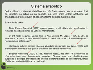 Sistema alfabético
Se for utilizado o sistema alfabético, as referências devem ser reunidas no final
do trabalho, do artigo ou do capítulo, em uma única ordem alfabética. As
chamadas no texto devem obedecer à forma adotada na referência
.
Exemplo de texto:
Tânia Franco Carvalhal (1997) aponta, porém, a dificuldade de classificação do
romance macediano dentro da vertente memorialista.
O anti-herói, segundo Carlos Reis e Ana Cristina M. Lopes (1994, p. 35), se
estabelece “a partir de uma desmitificação do herói, tal como o Renascimento ou o
Romantismo o entenderam”.
Identidade cultural, embora não seja abordada diretamente por Leite (1992), está
entre aqueles conceitos dos quais é difícil falar em termos de definição.
Segundo Wesseling (1991, p. 195, tradução nossa), nos anos 70, a definição de
pós-modernismo era “basicamente negativa. Dizia-se que era não-hierárquico,
suspendia a distinção entre realidade e ficção e referencialidade do texto literário, lançar
dúvida sobre a inteligibilidade da realidade”.
 