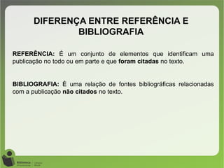 REFERÊNCIA: É um conjunto de elementos que identificam uma
publicação no todo ou em parte e que foram citadas no texto.
BIBLIOGRAFIA: É uma relação de fontes bibliográficas relacionadas
com a publicação não citados no texto.
DIFERENÇA ENTRE REFERÊNCIA E
BIBLIOGRAFIA
 