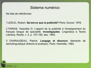 Sistema numérico
Na lista de referências:
1 LEDUC, Robert. Qu'est-ce que la publicité? Paris: Dunod, 1976.
2 FARIAS, Yaracilda O. L'apport de la publicité à l'enseignement du
français langue de specialité. Investigações: Lingüística e Teoria
Literária, Recife, v. 3, p. 157-180, dez. 1993.
3 CHARAUDEAU, Patrick. Langage et discours: élements de
sémiolinguistique (théorie et pratique). Paris: Hachette, 1983.
 