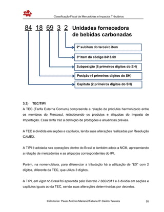 Classificação Fiscal de Mercadorias e Impactos Tributários
Instrutores: Paulo Antonio Mariano/Tatiane D’ Castro Teixeira 10
3.3) TEC/TIPI
A TEC (Tarifa Externa Comum) compreende a relação de produtos harmonizado entre
os membros do Mercosul, relacionando os produtos e alíquotas do Imposto de
Importação. Essa tarifa traz a definição de proibições e anuências prévias.
A TEC é dividida em seções e capítulos, tendo suas alterações realizadas por Resolução
CAMEX.
A TIPI é adotada nas operações dentro do Brasil e também adota a NCM, apresentando
a relação de mercadorias e as alíquotas correspondentes do IPI.
Porém, na nomenclatura, para diferenciar a tributação há a utilização de “EX” com 2
dígitos, diferente da TEC, que utiliza 3 dígitos.
A TIPI, em vigor no Brasil foi aprovada pelo Decreto 7.660/2011 e é dividia em seções e
capítulos iguais ao da TEC, sendo suas alterações determinadas por decretos.
Posição (4 primeiros dígitos do SH)
Subposição (6 primeiros dígitos do SH)
3º Item do código 8418.69
2º subitem do terceiro item
Capítulo (2 primeiros dígitos do SH)
84 18 69 3 2 Unidades fornecedora
de bebidas carbonadas
 