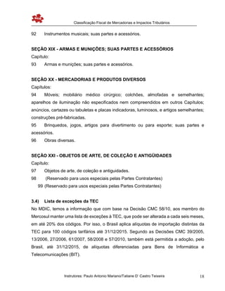 Classificação Fiscal de Mercadorias e Impactos Tributários
Instrutores: Paulo Antonio Mariano/Tatiane D’ Castro Teixeira 18
92 Instrumentos musicais; suas partes e acessórios.
SEÇÃO XIX - ARMAS E MUNIÇÕES; SUAS PARTES E ACESSÓRIOS
Capítulo:
93 Armas e munições; suas partes e acessórios.
SEÇÃO XX - MERCADORIAS E PRODUTOS DIVERSOS
Capítulos:
94 Móveis; mobiliário médico cirúrgico; colchões, almofadas e semelhantes;
aparelhos de iluminação não especificados nem compreendidos em outros Capítulos;
anúncios, cartazes ou tabuletas e placas indicadoras, luminosos, e artigos semelhantes;
construções pré-fabricadas.
95 Brinquedos, jogos, artigos para divertimento ou para esporte; suas partes e
acessórios.
96 Obras diversas.
SEÇÃO XXI - OBJETOS DE ARTE, DE COLEÇÃO E ANTIGÜIDADES
Capítulo:
97 Objetos de arte, de coleção e antiguidades.
98 (Reservado para usos especiais pelas Partes Contratantes)
99 (Reservado para usos especiais pelas Partes Contratantes)
3.4) Lista de exceções da TEC
No MDIC, temos a informação que com base na Decisão CMC 58/10, aos membro do
Mercosul manter uma lista de exceções à TEC, que pode ser alterada a cada seis meses,
em até 20% dos códigos. Por isso, o Brasil aplica alíquotas de importação distintas da
TEC para 100 códigos tarifários até 31/12/2015. Segundo as Decisões CMC 39/2005,
13/2006, 27/2006, 61/2007, 58/2008 e 57/2010, também está permitida a adoção, pelo
Brasil, até 31/12/2015, de alíquotas diferenciadas para Bens de Informática e
Telecomunicações (BIT).
 