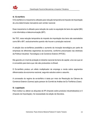 Classificação Fiscal de Mercadorias e Impactos Tributários
Instrutores: Paulo Antonio Mariano/Tatiane D’ Castro Teixeira 19
4) Ex-tarifário
O Ex-tarifário é o mecanismo utilizado para redução temporária do Imposto de Importação
de uma determinada mercadoria sem similar nacional.
Esse mecanismo é utilizado para redução de custo na aquisição de bens de capital (BK)
e de informática e telecomunicação (BIT).
Na TEC, essa redução temporária do imposto de importação dos bens são assinalados
como BK e BIT, exclusivamente quando não houver a produção nacional.
A adoção dos ex-tarifários possibilita o aumento da inovação tecnológica por parte de
empresas de diferentes segmentos da economia, conforme preconizado nas diretrizes
da Política Industrial, Tecnológica e de Comércio Exterior (PITCE);
Ele garante um nível de proteção à indústria nacional de bens de capital, uma vez que só
é concedido para bens que não são produzidos no Brasil.
O Ex-tarifário produz um efeito multiplicador de emprego e renda sobre segmentos
diferenciados da economia nacional, segundo estudos sobre o assunto.
A concessão do regime de ex-tarifário é dada por meio de Resolução da Câmara de
Comércio Exterior (Camex) após parecer do Comitê de Análise de Ex-Tarifários (Caex)
5) Legislação
Para instituir ou alterar as alíquotas de IPI (Imposto sobre produtos industrializados) e II
(Imposto de Importação), há necessidade da edição de Decretos.
 