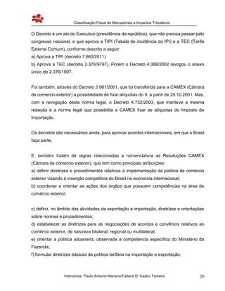 Classificação Fiscal de Mercadorias e Impactos Tributários
Instrutores: Paulo Antonio Mariano/Tatiane D’ Castro Teixeira 20
O Decreto é um ato do Executivo (presidência da república), que não precisa passar pelo
congresso nacional, e que aprova a TIPI (Tabela de incidência do IPI) e a TEC (Tarifa
Externa Comum), conforme descrito a seguir:
a) Aprova a TIPI (decreto 7.660/2011)
b) Aprova a TEC (decreto 2.376/9797). Porém o Decreto 4.088/2002 revogou o anexo
único do 2.376/1997.
Foi também, através do Decreto 3.981/2001, que foi transferida para a CAMEX (Câmara
de comercio exterior) a possibilidade de fixar alíquotas do II, a partir de 25.10.2001. Mas,
com a revogação desta norma legal, o Decreto 4.732/2003, que manteve a mesma
redação é a norma legal que possibilita a CAMEX fixar as alíquotas do Imposto de
Importação.
Os decretos são necessários ainda, para aprovar acordos internacionais, em que o Brasil
faça parte.
E, também tratam de regras relacionadas a nomenclatura as Resoluções CAMEX
(Câmara de comercio exterior), que tem como principais atribuições:
a) definir diretrizes e procedimentos relativos à implementação da política de comércio
exterior visando à inserção competitiva do Brasil na economia internacional;
b) coordenar e orientar as ações dos órgãos que possuem competências na área de
comércio exterior;
c) definir, no âmbito das atividades de exportação e importação, diretrizes e orientações
sobre normas e procedimentos;
d) estabelecer as diretrizes para as negociações de acordos e convênios relativos ao
comércio exterior, de natureza bilateral, regional ou multilateral;
e) orientar a política aduaneira, observada a competência específica do Ministério da
Fazenda;
f) formular diretrizes básicas da política tarifária na importação e exportação;
 