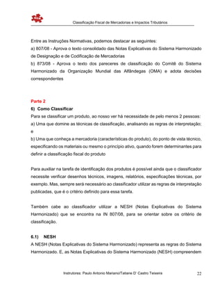 Classificação Fiscal de Mercadorias e Impactos Tributários
Instrutores: Paulo Antonio Mariano/Tatiane D’ Castro Teixeira 22
Entre as Instruções Normativas, podemos destacar as seguintes:
a) 807/08 - Aprova o texto consolidado das Notas Explicativas do Sistema Harmonizado
de Designação e de Codificação de Mercadorias
b) 873/08 - Aprova o texto dos pareceres de classificação do Comitê do Sistema
Harmonizado da Organização Mundial das Alfândegas (OMA) e adota decisões
correspondentes
Parte 2
6) Como Classificar
Para se classificar um produto, ao nosso ver há necessidade de pelo menos 2 pessoas:
a) Uma que domine as técnicas de classificação, analisando as regras de interpretação;
e
b) Uma que conheça a mercadoria (características do produto), do ponto de vista técnico,
especificando os materiais ou mesmo o princípio ativo, quando forem determinantes para
definir a classificação fiscal do produto
Para auxiliar na tarefa de identificação dos produtos é possível ainda que o classificador
necessite verificar desenhos técnicos, imagens, relatórios, especificações técnicas, por
exemplo. Mas, sempre será necessário ao classificador utilizar as regras de interpretação
publicadas, que é o critério definido para essa tarefa.
Também cabe ao classificador utilizar a NESH (Notas Explicativas do Sistema
Harmonizado) que se encontra na IN 807/08, para se orientar sobre os critério de
classificação.
6.1) NESH
A NESH (Notas Explicativas do Sistema Harmonizado) representa as regras do Sistema
Harmonizado. E, as Notas Explicativas do Sistema Harmonizado (NESH) compreendem
 