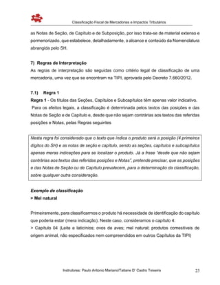 Classificação Fiscal de Mercadorias e Impactos Tributários
Instrutores: Paulo Antonio Mariano/Tatiane D’ Castro Teixeira 23
as Notas de Seção, de Capítulo e de Subposição, por isso trata-se de material extenso e
pormenorizado, que estabelece, detalhadamente, o alcance e conteúdo da Nomenclatura
abrangida pelo SH.
7) Regras de Interpretação
As regras de interpretação são seguidas como critério legal de classificação de uma
mercadoria, uma vez que se encontram na TIPI, aprovada pelo Decreto 7.660/2012.
7.1) Regra 1
Regra 1 - Os títulos das Seções, Capítulos e Subcapítulos têm apenas valor indicativo.
Para os efeitos legais, a classificação é determinada pelos textos das posições e das
Notas de Seção e de Capítulo e, desde que não sejam contrárias aos textos das referidas
posições e Notas, pelas Regras seguintes
Nesta regra foi considerado que o texto que índica o produto será a posição (4 primeiros
dígitos do SH) e as notas de seção e capítulo, sendo as seções, capítulos e subcapítulos
apenas meras indicações para se localizar o produto. Já a frase “desde que não sejam
contrárias aos textos das referidas posições e Notas”, pretende precisar, que as posições
e das Notas de Seção ou de Capítulo prevalecem, para a determinação da classificação,
sobre qualquer outra consideração.
Exemplo de classificação
> Mel natural
Primeiramente, para classificarmos o produto há necessidade de identificação do capítulo
que poderia estar (mera indicação). Neste caso, consideramos o capítulo 4:
> Capítulo 04 (Leite e laticínios; ovos de aves; mel natural; produtos comestíveis de
origem animal, não especificados nem compreendidos em outros Capítulos da TIPI)
 