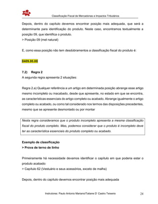 Classificação Fiscal de Mercadorias e Impactos Tributários
Instrutores: Paulo Antonio Mariano/Tatiane D’ Castro Teixeira 24
Depois, dentro do capítulo devemos encontrar posição mais adequada, que será a
determinante para identificação do produto. Neste caso, encontramos textualmente a
posição 09, que identifica o produto.
> Posição 09 (mel natural)
E, como essa posição não tem desdobramentos a classificação fiscal do produto é:
0409.00.00
7.2) Regra 2
A segunda regra apresenta 2 situações:
Regra 2.a) Qualquer referência a um artigo em determinada posição abrange esse artigo
mesmo incompleto ou inacabado, desde que apresente, no estado em que se encontra,
as características essenciais do artigo completo ou acabado. Abrange igualmente o artigo
completo ou acabado, ou como tal considerado nos termos das disposições precedentes,
mesmo que se apresente desmontado ou por montar
Nesta regra consideramos que o produto incompleto apresenta a mesma classificação
fiscal do produto completo. Mas, podemos considerar que o produto é incompleto deve
ter as característica essenciais do produto completo ou acabado.
Exemplo de classificação
> Prova de terno de linho
Primeiramente há necessidade devamos identificar o capítulo em que poderia estar o
produto acabado:
> Capítulo 62 (Vestuário e seus acessórios, exceto de malha)
Depois, dentro do capítulo devemos encontrar posição mais adequada
 