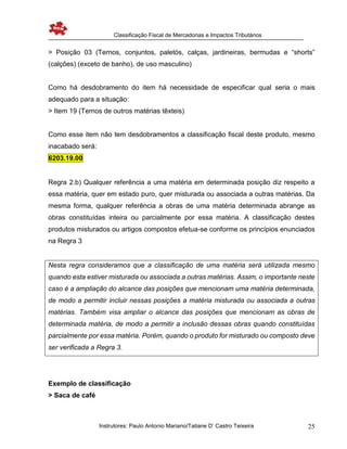 Classificação Fiscal de Mercadorias e Impactos Tributários
Instrutores: Paulo Antonio Mariano/Tatiane D’ Castro Teixeira 25
> Posição 03 (Ternos, conjuntos, paletós, calças, jardineiras, bermudas e “shorts”
(calções) (exceto de banho), de uso masculino)
Como há desdobramento do item há necessidade de especificar qual seria o mais
adequado para a situação:
> Item 19 (Ternos de outros matérias têxteis)
Como esse item não tem desdobramentos a classificação fiscal deste produto, mesmo
inacabado será:
6203.19.00
Regra 2.b) Qualquer referência a uma matéria em determinada posição diz respeito a
essa matéria, quer em estado puro, quer misturada ou associada a outras matérias. Da
mesma forma, qualquer referência a obras de uma matéria determinada abrange as
obras constituídas inteira ou parcialmente por essa matéria. A classificação destes
produtos misturados ou artigos compostos efetua-se conforme os princípios enunciados
na Regra 3
Nesta regra consideramos que a classificação de uma matéria será utilizada mesmo
quando esta estiver misturada ou associada a outras matérias. Assim, o importante neste
caso é a ampliação do alcance das posições que mencionam uma matéria determinada,
de modo a permitir incluir nessas posições a matéria misturada ou associada a outras
matérias. Também visa ampliar o alcance das posições que mencionam as obras de
determinada matéria, de modo a permitir a inclusão dessas obras quando constituídas
parcialmente por essa matéria. Porém, quando o produto for misturado ou composto deve
ser verificada a Regra 3.
Exemplo de classificação
> Saca de café
 