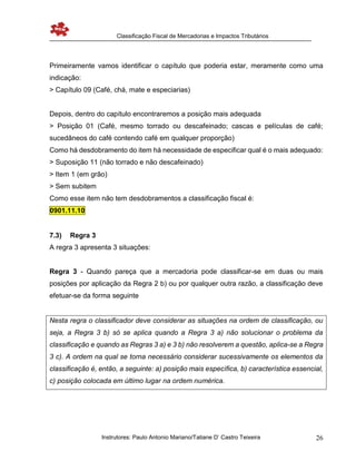 Classificação Fiscal de Mercadorias e Impactos Tributários
Instrutores: Paulo Antonio Mariano/Tatiane D’ Castro Teixeira 26
Primeiramente vamos identificar o capítulo que poderia estar, meramente como uma
indicação:
> Capítulo 09 (Café, chá, mate e especiarias)
Depois, dentro do capítulo encontraremos a posição mais adequada
> Posição 01 (Café, mesmo torrado ou descafeinado; cascas e películas de café;
sucedâneos do café contendo café em qualquer proporção)
Como há desdobramento do item há necessidade de especificar qual é o mais adequado:
> Suposição 11 (não torrado e não descafeinado)
> Item 1 (em grão)
> Sem subitem
Como esse item não tem desdobramentos a classificação fiscal é:
0901.11.10
7.3) Regra 3
A regra 3 apresenta 3 situações:
Regra 3 - Quando pareça que a mercadoria pode classificar-se em duas ou mais
posições por aplicação da Regra 2 b) ou por qualquer outra razão, a classificação deve
efetuar-se da forma seguinte
Nesta regra o classificador deve considerar as situações na ordem de classificação, ou
seja, a Regra 3 b) só se aplica quando a Regra 3 a) não solucionar o problema da
classificação e quando as Regras 3 a) e 3 b) não resolverem a questão, aplica-se a Regra
3 c). A ordem na qual se torna necessário considerar sucessivamente os elementos da
classificação é, então, a seguinte: a) posição mais específica, b) característica essencial,
c) posição colocada em último lugar na ordem numérica.
 