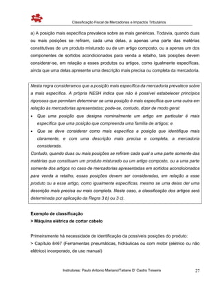 Classificação Fiscal de Mercadorias e Impactos Tributários
Instrutores: Paulo Antonio Mariano/Tatiane D’ Castro Teixeira 27
a) A posição mais específica prevalece sobre as mais genéricas. Todavia, quando duas
ou mais posições se refiram, cada uma delas, a apenas uma parte das matérias
constitutivas de um produto misturado ou de um artigo composto, ou a apenas um dos
componentes de sortidos acondicionados para venda a retalho, tais posições devem
considerar-se, em relação a esses produtos ou artigos, como igualmente específicas,
ainda que uma delas apresente uma descrição mais precisa ou completa da mercadoria.
Nesta regra consideramos que a posição mais específica da mercadoria prevalece sobre
a mais específica. A própria NESH indica que não é possível estabelecer princípios
rigorosos que permitam determinar se uma posição é mais específica que uma outra em
relação às mercadorias apresentadas; pode-se, contudo, dizer de modo geral:
 Que uma posição que designa nominalmente um artigo em particular é mais
específica que uma posição que compreenda uma família de artigos; e
 Que se deve considerar como mais específica a posição que identifique mais
claramente, e com uma descrição mais precisa e completa, a mercadoria
considerada.
Contudo, quando duas ou mais posições se refiram cada qual a uma parte somente das
matérias que constituam um produto misturado ou um artigo composto, ou a uma parte
somente dos artigos no caso de mercadorias apresentadas em sortidos acondicionados
para venda a retalho, essas posições devem ser consideradas, em relação a esse
produto ou a esse artigo, como igualmente específicas, mesmo se uma delas der uma
descrição mais precisa ou mais completa. Neste caso, a classificação dos artigos será
determinada por aplicação da Regra 3 b) ou 3 c).
Exemplo de classificação
> Máquina elétrica de cortar cabelo
Primeiramente há necessidade de identificação da possíveis posições do produto:
> Capítulo 8467 (Ferramentas pneumáticas, hidráulicas ou com motor (elétrico ou não
elétrico) incorporado, de uso manual)
 