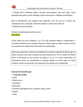 Classificação Fiscal de Mercadorias e Impactos Tributários
Instrutores: Paulo Antonio Mariano/Tatiane D’ Castro Teixeira 29
> Posição 8215 (Colheres, garfos, conchas, escumadeiras, pás para tortas, facas
especiais para peixe ou para manteiga, pinças para açúcar e artefatos semelhantes)
Não se identificando uma posição mais específica, uma vez que as 2 partes são
necessárias para a utilização, devemos identificar a parte mais essencial
> Essencial é parte da colher
Portanto a classificação do produto será:
8215.99.10
c) Nos casos em que as Regras 3 a) e 3 b) não permitam efetuar a classificação, a
mercadoria classifica-se na posição situada em último lugar na ordem numérica, dentre
as suscetíveis de validamente se tomarem em consideração
Nesta regra seguimos o critério de consideramos a posição colocada em último lugar na
ordem numérica, que seria a situação do que chamamos de “Kit” ou sortido. Na NESH
temos a informação de que quando as Regras 3 a) ou 3 b) forem inoperantes, as
mercadorias devem ser classificadas na posição situada em último lugar na ordem
numérica, dentre as suscetíveis de validamente se tomarem em consideração.
Exemplo de Classificação
 Conjunto escolar
4 Lápis
12 lápis de cor
1 Apontador
2 borrachas
4 Canetas esferográfica azul, vermelha, preta e verde
2 réguas
1 bloco
 