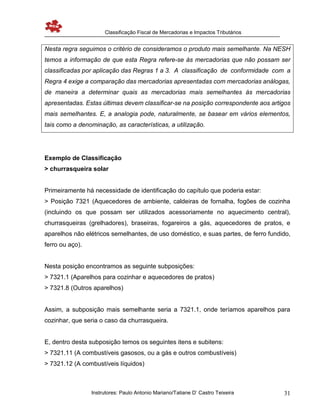 Classificação Fiscal de Mercadorias e Impactos Tributários
Instrutores: Paulo Antonio Mariano/Tatiane D’ Castro Teixeira 31
Nesta regra seguimos o critério de consideramos o produto mais semelhante. Na NESH
temos a informação de que esta Regra refere-se às mercadorias que não possam ser
classificadas por aplicação das Regras 1 a 3. A classificação de conformidade com a
Regra 4 exige a comparação das mercadorias apresentadas com mercadorias análogas,
de maneira a determinar quais as mercadorias mais semelhantes às mercadorias
apresentadas. Estas últimas devem classificar-se na posição correspondente aos artigos
mais semelhantes. E, a analogia pode, naturalmente, se basear em vários elementos,
tais como a denominação, as características, a utilização.
Exemplo de Classificação
> churrasqueira solar
Primeiramente há necessidade de identificação do capítulo que poderia estar:
> Posição 7321 (Aquecedores de ambiente, caldeiras de fornalha, fogões de cozinha
(incluindo os que possam ser utilizados acessoriamente no aquecimento central),
churrasqueiras (grelhadores), braseiras, fogareiros a gás, aquecedores de pratos, e
aparelhos não elétricos semelhantes, de uso doméstico, e suas partes, de ferro fundido,
ferro ou aço).
Nesta posição encontramos as seguinte subposições:
> 7321.1 (Aparelhos para cozinhar e aquecedores de pratos)
> 7321.8 (Outros aparelhos)
Assim, a subposição mais semelhante seria a 7321.1, onde teríamos aparelhos para
cozinhar, que seria o caso da churrasqueira.
E, dentro desta subposição temos os seguintes itens e subitens:
> 7321.11 (A combustíveis gasosos, ou a gás e outros combustíveis)
> 7321.12 (A combustíveis líquidos)
 