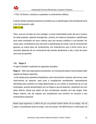 Classificação Fiscal de Mercadorias e Impactos Tributários
Instrutores: Paulo Antonio Mariano/Tatiane D’ Castro Teixeira 32
> 7321.19 (Outros, incluídos os aparelhos a combustíveis sólidos)
E dentro destas hipóteses podemos considerar que a classificação mais semelhante seria
a da churrasqueira a gás
7321.11.00
Claro, que por se tratar de uma analogia, a nossa interpretação pode não ser a mesma
de outas pessoas, cabendo divergências, contudo, em todas as situações o classificador
deve estar embasado em seus critérios para que sempre justifique o sua decisão. No
nosso caso, consideramos que não seria a classificação de outras, mas de combustíveis
gasosos ou outros tipos de combustíveis, por entendermos que a forma como ela é
acionada dependia de um combustível não previsto atualmente e não o caso de haver
outro tipo de aparelho.
7.5) Regra 5
A regra 5 também é aplicável as seguintes situações:
Regra 5 – Além das disposições precedentes, as mercadorias abaixo mencionadas estão
sujeitas às Regras seguintes:
a) Os estojos para aparelhos fotográficos, para instrumentos musicais, para armas, para
instrumentos de desenho, para joias e receptáculos semelhantes, especialmente
fabricados para conterem um artigo determinado ou um sortido, e suscetíveis de um uso
prolongado, quando apresentados com os artigos a que se destinam, classificam-se com
estes últimos, desde que sejam do tipo normalmente vendido com tais artigos. Esta
Regra, todavia, não diz respeito aos receptáculos que confiram ao conjunto a sua
característica essencial
Nesta regra seguimos o critério de que um produto estiver dentro de um estojo, não se
utiliza a classificação fiscal do estojo, mas do produto. Na NESH temos a informação de
 