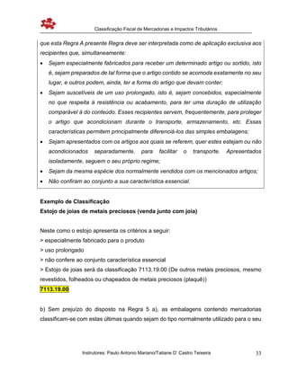 Classificação Fiscal de Mercadorias e Impactos Tributários
Instrutores: Paulo Antonio Mariano/Tatiane D’ Castro Teixeira 33
que esta Regra A presente Regra deve ser interpretada como de aplicação exclusiva aos
recipientes que, simultaneamente:
 Sejam especialmente fabricados para receber um determinado artigo ou sortido, isto
é, sejam preparados de tal forma que o artigo contido se acomoda exatamente no seu
lugar, e outros podem, ainda, ter a forma do artigo que devam conter;
 Sejam suscetíveis de um uso prolongado, isto é, sejam concebidos, especialmente
no que respeita à resistência ou acabamento, para ter uma duração de utilização
comparável à do conteúdo. Esses recipientes servem, frequentemente, para proteger
o artigo que acondicionam durante o transporte, armazenamento, etc. Essas
características permitem principalmente diferenciá-los das simples embalagens;
 Sejam apresentados com os artigos aos quais se referem, quer estes estejam ou não
acondicionados separadamente, para facilitar o transporte. Apresentados
isoladamente, seguem o seu próprio regime;
 Sejam da mesma espécie dos normalmente vendidos com os mencionados artigos;
 Não confiram ao conjunto a sua característica essencial.
Exemplo de Classificação
Estojo de joias de metais preciosos (venda junto com joia)
Neste como o estojo apresenta os critérios a seguir:
> especialmente fabricado para o produto
> uso prolongado
> não confere ao conjunto característica essencial
> Estojo de joias será da classificação 7113.19.00 (De outros metais preciosos, mesmo
revestidos, folheados ou chapeados de metais preciosos (plaquê))
7113.19.00
b) Sem prejuízo do disposto na Regra 5 a), as embalagens contendo mercadorias
classificam-se com estas últimas quando sejam do tipo normalmente utilizado para o seu
 