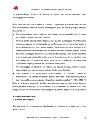 Classificação Fiscal de Mercadorias e Impactos Tributários
Instrutores: Paulo Antonio Mariano/Tatiane D’ Castro Teixeira 35
da presente Regra, as Notas de Seção e de Capítulo são também aplicáveis, salvo
disposições em contrário.
Esta regra nos diz que somente é possível compararmos o mesmo nível de uma
classificação fiscal. Na NESH temos a informação de que Com vista à aplicação da Regra
6, entende-se:
 Por “subposição do mesmo nível”, as subposições de um travessão (nível 1), ou as
subposições de dois travessões (nível 2).
 Portanto, dentro de uma mesma posição, duas ou mais subposições de um travessão
podem ser levadas em consideração, de conformidade com a Regra 3 a); assim, a
especificidade de cada uma dessas subposições de um travessão em relação a um
artigo determinado deve ser apreciada em função exclusiva dos seus próprios dizeres.
Quando a subposição de um travessão tenha sido escolhida como a mais específica
e ela própria seja subdividida, então, e somente neste caso, devem os dizeres das
subposições de dois travessões serem tomados em consideração para determinar
qual dessas subposições deve ser, finalmente, selecionada.
 Por “disposições em contrário”, as Notas ou os dizeres de subposições que sejam
incompatíveis com esta ou aquela Nota de Seção ou de Capítulo.
 Como exemplo, pode citar-se a Nota de Subposições 2 do Capítulo 71, que dá ao
termo “platina” um alcance diferente do definido pela Nota 4 b) do mesmo Capítulo, e
que é a única Nota aplicável para a interpretação das Subposições 7110.11 e 7110.19.
O alcance de uma subposição de dois travessões não deve ser mais amplo do que o
abrangido pela subposição de um travessão à qual pertence; do mesmo modo, uma
subposição de um travessão não terá abrangência superior à da posição à qual pertence.
Exemplo de Classificação
> Pintinho de linha pura
Primeiramente há necessidade de identificação do capítulo e da posição que poderia
estar o animal:
 