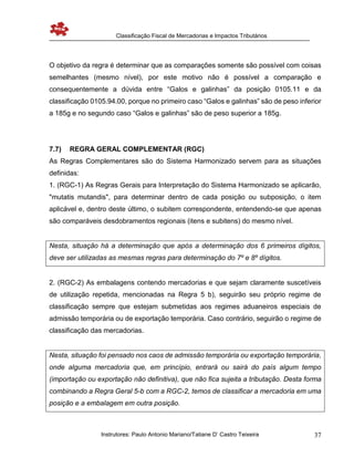 Classificação Fiscal de Mercadorias e Impactos Tributários
Instrutores: Paulo Antonio Mariano/Tatiane D’ Castro Teixeira 37
O objetivo da regra é determinar que as comparações somente são possível com coisas
semelhantes (mesmo nível), por este motivo não é possível a comparação e
consequentemente a dúvida entre “Galos e galinhas” da posição 0105.11 e da
classificação 0105.94.00, porque no primeiro caso “Galos e galinhas” são de peso inferior
a 185g e no segundo caso “Galos e galinhas” são de peso superior a 185g.
7.7) REGRA GERAL COMPLEMENTAR (RGC)
As Regras Complementares são do Sistema Harmonizado servem para as situações
definidas:
1. (RGC-1) As Regras Gerais para Interpretação do Sistema Harmonizado se aplicarão,
"mutatis mutandis", para determinar dentro de cada posição ou subposição, o item
aplicável e, dentro deste último, o subitem correspondente, entendendo-se que apenas
são comparáveis desdobramentos regionais (itens e subitens) do mesmo nível.
Nesta, situação há a determinação que após a determinação dos 6 primeiros dígitos,
deve ser utilizadas as mesmas regras para determinação do 7º e 8º dígitos.
2. (RGC-2) As embalagens contendo mercadorias e que sejam claramente suscetíveis
de utilização repetida, mencionadas na Regra 5 b), seguirão seu próprio regime de
classificação sempre que estejam submetidas aos regimes aduaneiros especiais de
admissão temporária ou de exportação temporária. Caso contrário, seguirão o regime de
classificação das mercadorias.
Nesta, situação foi pensado nos caos de admissão temporária ou exportação temporária,
onde alguma mercadoria que, em princípio, entrará ou sairá do país algum tempo
(importação ou exportação não definitiva), que não fica sujeita a tributação. Desta forma
combinando a Regra Geral 5-b com a RGC-2, temos de classificar a mercadoria em uma
posição e a embalagem em outra posição.
 