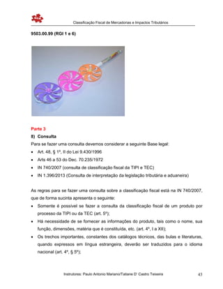 Classificação Fiscal de Mercadorias e Impactos Tributários
Instrutores: Paulo Antonio Mariano/Tatiane D’ Castro Teixeira 43
9503.00.99 (RGI 1 e 6)
Parte 3
8) Consulta
Para se fazer uma consulta devemos considerar a seguinte Base legal:
 Art. 48, § 1º, II do Lei 9.430/1996
 Arts 46 a 53 do Dec. 70.235/1972
 IN 740/2007 (consulta de classificação fiscal da TIPI e TEC)
 IN 1.396/2013 (Consulta de interpretação da legislação tributária e aduaneira)
As regras para se fazer uma consulta sobre a classificação fiscal está na IN 740/2007,
que de forma sucinta apresenta o seguinte:
 Somente é possível se fazer a consulta da classificação fiscal de um produto por
processo da TIPI ou da TEC (art. 5º);
 Há necessidade de se fornecer as informações do produto, tais como o nome, sua
função, dimensões, matéria que é constituída, etc. (art. 4º, I a XII);
 Os trechos importantes, constantes dos catálogos técnicos, das bulas e literaturas,
quando expressos em língua estrangeira, deverão ser traduzidos para o idioma
nacional (art. 4º, § 5º);
 