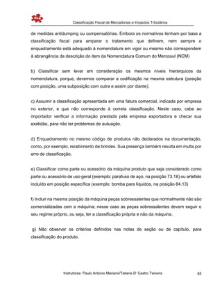 Classificação Fiscal de Mercadorias e Impactos Tributários
Instrutores: Paulo Antonio Mariano/Tatiane D’ Castro Teixeira 48
de medidas antidumping ou compensatórias. Embora os normativos tenham por base a
classificação fiscal para amparar o tratamento que definem, nem sempre o
enquadramento está adequado à nomenclatura em vigor ou mesmo não correspondem
à abrangência da descrição do item da Nomenclatura Comum do Mercosul (NCM)
b) Classificar sem levar em consideração os mesmos níveis hierárquicos da
nomenclatura, porque, devemos comparar a codificação na mesma estrutura (posição
com posição, uma subposição com outra e assim por diante).
c) Assumir a classificação apresentada em uma fatura comercial, indicada por empresa
no exterior, e que não corresponde à correta classificação. Neste caso, cabe ao
importador verificar a informação prestada pela empresa exportadora e checar sua
exatidão, para não ter problemas de autuação.
d) Enquadramento no mesmo código de produtos não declarados na documentação,
como, por exemplo, recebimento de brindes. Sua presença também resulta em multa por
erro de classificação.
e) Classificar como parte ou acessório da máquina produto que seja considerado como
parte ou acessório de uso geral (exemplo: parafuso de aço, na posição 73.18) ou artefato
incluído em posição específica (exemplo: bomba para líquidos, na posição 84.13)
f) Incluir na mesma posição da máquina peças sobressalentes que normalmente não são
comercializadas com a máquina; nesse caso as peças sobressalentes devem seguir o
seu regime próprio, ou seja, ter a classificação própria e não da máquina.
g) Não observar os critérios definidos nas notas de seção ou de capítulo, para
classificação do produto.
 