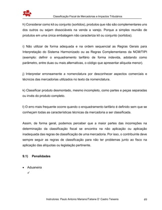 Classificação Fiscal de Mercadorias e Impactos Tributários
Instrutores: Paulo Antonio Mariano/Tatiane D’ Castro Teixeira 49
h) Considerar como kit ou conjunto (sortidos), produtos que não são complementares uns
dos outros ou sejam dissociáveis na venda a varejo. Porque a simples reunião de
produtos em uma única embalagem não caracteriza kit ou conjunto (sortidos).
i) Não utilizar de forma adequada e na ordem sequencial as Regras Gerais para
Interpretação do Sistema Harmonizado ou as Regras Complementares da NCM/TIPI
(exemplo: definir o enquadramento tarifário de forma indevida, adotando como
parâmetro, entre duas ou mais alternativas, o código que apresentar alíquota menor).
j) Interpretar erroneamente a nomenclatura por desconhecer aspectos comerciais e
técnicos das mercadorias utilizados no texto da nomenclatura.
k) Classificar produto desmontado, mesmo incompleto, como partes e peças separadas
ou invés do produto completo.
l) O erro mais frequente ocorre quando o enquadramento tarifário é definido sem que se
conheçam todas as características técnicas da mercadoria a ser classificada.
Assim, de forma geral, podemos perceber que a maior partes das incorreções na
determinação da classificação fiscal se encontra na não aplicação ou aplicação
inadequada das regras de classificação de uma mercadoria. Por isso, o contribuinte deve
sempre seguir as regras de classificação para não ter problemas junto ao fisco na
aplicação das alíquotas ou legislação pertinente.
9.1) Penalidades
 Aduaneira

 