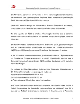 Classificação Fiscal de Mercadorias e Impactos Tributários
Instrutores: Paulo Antonio Mariano/Tatiane D’ Castro Teixeira 5
Em 1913 com a Conferência em Bruxelas, se iniciou a organização das nomenclaturas
de mercadorias com a participação de 29 países. Nesta nomenclatura (classificação
fiscal) encontramos 189 artigos divididos em 5 grupos.
Já em 1937 a reunião da Liga das Nações criou a chamada Nomenclatura de Genebra,
que contava com 991 posições, dividida em 86 capítulos dentro de 21 seções.
No ano seguinte, em 1938 foi criada a Classificação Uniforme para o Comércio
Internacional (CUCI), que contava com 570 posições, dividida em 150 grupos, dentro de
10 seções.
Em 1948 foi criada a Nomenclatura Aduaneira de Bruxelas (NAB), posteriormente (no
ano de 1974) denominada Nomenclatura do Conselho de Cooperação Aduaneira
(NCCA), com 1.011 posições, dentro de 99 capítulos, distribuídos em 21 seções.
E, em 1970 nasceu o Sistema Harmonizado, que teve como base a NCCA (Nomenclatura
do Conselho de Cooperação Aduaneira) e a CUCI (Classificação uniforme para o
Comércio Internacional), contando com 1.241 posições, distribuídas em 96 capítulos,
dentro de 21 seções.
Na mudança da NCCA (Nomenclatura do Conselho de Cooperação Aduaneira) para o
SH (Sistema Harmonizado) houve as seguinte mudanças:
a) Foram esvaziados os capítulos 77, 98 e 99
b) Foram reformulados os capítulos 50 a 63
c) Foram criadas no SH mais duas regras interpretativas
Mas, diante de sua importância e utilização atualmente não podemos deixar de citar o
Naladi (Nomenclatura da Associação Latino-Americana de Integração), que foi o
sucessor da Nabalalc (Nomenclatura Arancelaria de Bruselas para la Asociación
 