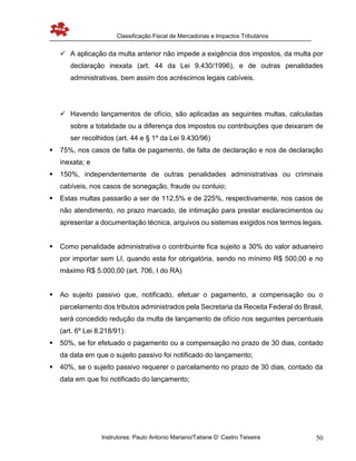 Classificação Fiscal de Mercadorias e Impactos Tributários
Instrutores: Paulo Antonio Mariano/Tatiane D’ Castro Teixeira 50
 A aplicação da multa anterior não impede a exigência dos impostos, da multa por
declaração inexata (art. 44 da Lei 9.430/1996), e de outras penalidades
administrativas, bem assim dos acréscimos legais cabíveis.
 Havendo lançamentos de ofício, são aplicadas as seguintes multas, calculadas
sobre a totalidade ou a diferença dos impostos ou contribuições que deixaram de
ser recolhidos (art. 44 e § 1º da Lei 9.430/96)
 75%, nos casos de falta de pagamento, de falta de declaração e nos de declaração
inexata; e
 150%, independentemente de outras penalidades administrativas ou criminais
cabíveis, nos casos de sonegação, fraude ou conluio;
 Estas multas passarão a ser de 112,5% e de 225%, respectivamente, nos casos de
não atendimento, no prazo marcado, de intimação para prestar esclarecimentos ou
apresentar a documentação técnica, arquivos ou sistemas exigidos nos termos legais.
 Como penalidade administrativa o contribuinte fica sujeito a 30% do valor aduaneiro
por importar sem LI, quando esta for obrigatória, sendo no mínimo R$ 500,00 e no
máximo R$ 5.000,00 (art. 706, I do RA)
 Ao sujeito passivo que, notificado, efetuar o pagamento, a compensação ou o
parcelamento dos tributos administrados pela Secretaria da Receita Federal do Brasil,
será concedido redução da multa de lançamento de ofício nos seguintes percentuais
(art. 6º Lei 8.218/91):
 50%, se for efetuado o pagamento ou a compensação no prazo de 30 dias, contado
da data em que o sujeito passivo foi notificado do lançamento;
 40%, se o sujeito passivo requerer o parcelamento no prazo de 30 dias, contado da
data em que foi notificado do lançamento;
 