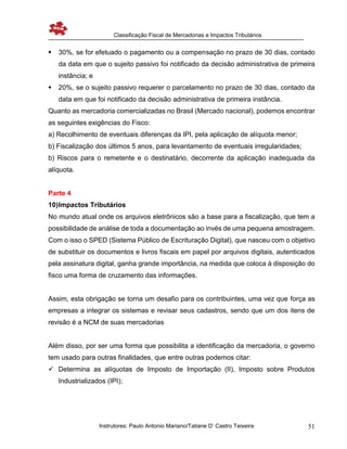 Classificação Fiscal de Mercadorias e Impactos Tributários
Instrutores: Paulo Antonio Mariano/Tatiane D’ Castro Teixeira 51
 30%, se for efetuado o pagamento ou a compensação no prazo de 30 dias, contado
da data em que o sujeito passivo foi notificado da decisão administrativa de primeira
instância; e
 20%, se o sujeito passivo requerer o parcelamento no prazo de 30 dias, contado da
data em que foi notificado da decisão administrativa de primeira instância.
Quanto as mercadoria comercializadas no Brasil (Mercado nacional), podemos encontrar
as seguintes exigências do Fisco:
a) Recolhimento de eventuais diferenças da IPI, pela aplicação de alíquota menor;
b) Fiscalização dos últimos 5 anos, para levantamento de eventuais irregularidades;
b) Riscos para o remetente e o destinatário, decorrente da aplicação inadequada da
alíquota.
Parte 4
10)Impactos Tributários
No mundo atual onde os arquivos eletrônicos são a base para a fiscalização, que tem a
possibilidade de análise de toda a documentação ao invés de uma pequena amostragem.
Com o isso o SPED (Sistema Público de Escrituração Digital), que nasceu com o objetivo
de substituir os documentos e livros fiscais em papel por arquivos digitais, autenticados
pela assinatura digital, ganha grande importância, na medida que coloca à disposição do
fisco uma forma de cruzamento das informações.
Assim, esta obrigação se torna um desafio para os contribuintes, uma vez que força as
empresas a integrar os sistemas e revisar seus cadastros, sendo que um dos itens de
revisão é a NCM de suas mercadorias
Além disso, por ser uma forma que possibilita a identificação da mercadoria, o governo
tem usado para outras finalidades, que entre outras podemos citar:
 Determina as alíquotas de Imposto de Importação (II), Imposto sobre Produtos
Industrializados (IPI);
 