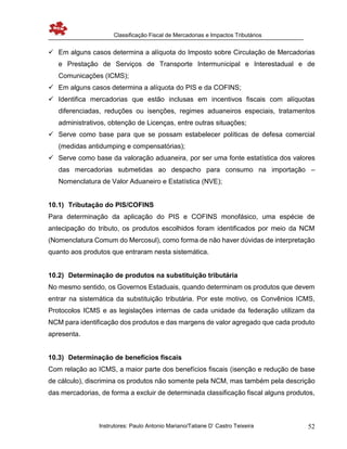 Classificação Fiscal de Mercadorias e Impactos Tributários
Instrutores: Paulo Antonio Mariano/Tatiane D’ Castro Teixeira 52
 Em alguns casos determina a alíquota do Imposto sobre Circulação de Mercadorias
e Prestação de Serviços de Transporte Intermunicipal e Interestadual e de
Comunicações (ICMS);
 Em alguns casos determina a alíquota do PIS e da COFINS;
 Identifica mercadorias que estão inclusas em incentivos fiscais com alíquotas
diferenciadas, reduções ou isenções, regimes aduaneiros especiais, tratamentos
administrativos, obtenção de Licenças, entre outras situações;
 Serve como base para que se possam estabelecer políticas de defesa comercial
(medidas antidumping e compensatórias);
 Serve como base da valoração aduaneira, por ser uma fonte estatística dos valores
das mercadorias submetidas ao despacho para consumo na importação –
Nomenclatura de Valor Aduaneiro e Estatística (NVE);
10.1) Tributação do PIS/COFINS
Para determinação da aplicação do PIS e COFINS monofásico, uma espécie de
antecipação do tributo, os produtos escolhidos foram identificados por meio da NCM
(Nomenclatura Comum do Mercosul), como forma de não haver dúvidas de interpretação
quanto aos produtos que entraram nesta sistemática.
10.2) Determinação de produtos na substituição tributária
No mesmo sentido, os Governos Estaduais, quando determinam os produtos que devem
entrar na sistemática da substituição tributária. Por este motivo, os Convênios ICMS,
Protocolos ICMS e as legislações internas de cada unidade da federação utilizam da
NCM para identificação dos produtos e das margens de valor agregado que cada produto
apresenta.
10.3) Determinação de benefícios fiscais
Com relação ao ICMS, a maior parte dos benefícios fiscais (isenção e redução de base
de cálculo), discrimina os produtos não somente pela NCM, mas também pela descrição
das mercadorias, de forma a excluir de determinada classificação fiscal alguns produtos,
 