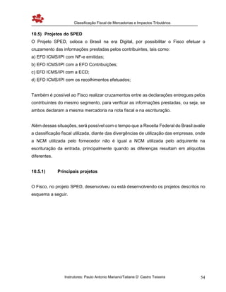 Classificação Fiscal de Mercadorias e Impactos Tributários
Instrutores: Paulo Antonio Mariano/Tatiane D’ Castro Teixeira 54
10.5) Projetos do SPED
O Projeto SPED, coloca o Brasil na era Digital, por possibilitar o Fisco efetuar o
cruzamento das informações prestadas pelos contribuintes, tais como:
a) EFD ICMS/IPI com NF-e emitidas;
b) EFD ICMS/IPI com a EFD Contribuições;
c) EFD ICMS/IPI com a ECD;
d) EFD ICMS/IPI com os recolhimentos efetuados;
Também é possível ao Fisco realizar cruzamentos entre as declarações entregues pelos
contribuintes do mesmo segmento, para verificar as informações prestadas, ou seja, se
ambos declaram a mesma mercadoria na nota fiscal e na escrituração.
Além dessas situações, será possível com o tempo que a Receita Federal do Brasil avalie
a classificação fiscal utilizada, diante das divergências de utilização das empresas, onde
a NCM utilizada pelo fornecedor não é igual a NCM utilizada pelo adquirente na
escrituração da entrada, principalmente quando as diferenças resultam em alíquotas
diferentes.
10.5.1) Principais projetos
O Fisco, no projeto SPED, desenvolveu ou está desenvolvendo os projetos descritos no
esquema a seguir.
 
