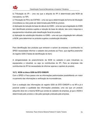Classificação Fiscal de Mercadorias e Impactos Tributários
Instrutores: Paulo Antonio Mariano/Tatiane D’ Castro Teixeira 56
b) Tributação do IPI – uma vez que a alíquota do IPI é determinada pela NCM da
mercadoria, na TIPI.
c) Tributação do PIS e da COFINS – uma vez que a determinação da forma de tributação
(monofásica ou não) pode ser determinada pela NCM do produto.
d) Aplicação de redução de base de cálculo do ICMS – uma vez que a legislação do ICMS
tem identificado produtos sujeitos a redução de base de cálculo, tais como máquinas e
equipamentos industriais pela classificação fiscal do produto.
e) Aplicação de substituição tributária no ICMS – uma vez que a legislação tem utilizado
a NCM, para determinar os produtos sujeitos a substituição tributária.
Para identificação dos produtos que entraram e saíram da empresa o contribuinte no
SPED necessidade informar o cadastro dos produtos ao Fisco, que significa preencher
do registro 0200 (Tabela de identificação do item)
A obrigatoriedade de preenchimento da NCM no cadastro é para industriais ou
equiparados a industrial, ou seja os contribuintes do IPI. Para as empresas não
contribuintes do IPI há necessidade de informar apenas o capítulo do produto.
10.7) NCM no bloco 0200 da EFD ICMS/IPI
Com o SPED o Fisco passa a ter as informações padronizadas possibilitando um maior
cruzamento das informações e verificação de inconsistências.
Com a avaliação das informações do registro 0200 do EFD ICMS/IPI e na NF-e já é
possível avaliar a qualidade das informações prestadas, uma vez que um produto
adquirido deve ter a mesma NCM que consta do cadastro da empresa, já que a NCM é
determinada pelo produto e não pela operação praticada pela empresa.
 