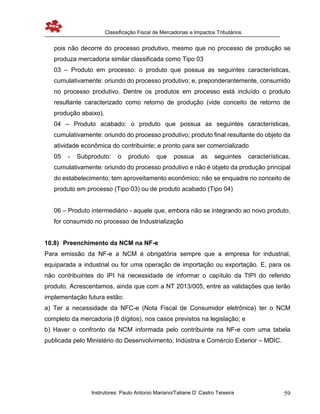 Classificação Fiscal de Mercadorias e Impactos Tributários
Instrutores: Paulo Antonio Mariano/Tatiane D’ Castro Teixeira 59
pois não decorre do processo produtivo, mesmo que no processo de produção se
produza mercadoria similar classificada como Tipo 03
03 – Produto em processo: o produto que possua as seguintes características,
cumulativamente: oriundo do processo produtivo; e, preponderantemente, consumido
no processo produtivo. Dentre os produtos em processo está incluído o produto
resultante caracterizado como retorno de produção (vide conceito de retorno de
produção abaixo).
04 – Produto acabado: o produto que possua as seguintes características,
cumulativamente: oriundo do processo produtivo; produto final resultante do objeto da
atividade econômica do contribuinte; e pronto para ser comercializado
05 - Subproduto: o produto que possua as seguintes características,
cumulativamente: oriundo do processo produtivo e não é objeto da produção principal
do estabelecimento; tem aproveitamento econômico; não se enquadre no conceito de
produto em processo (Tipo 03) ou de produto acabado (Tipo 04)
06 – Produto intermediário - aquele que, embora não se integrando ao novo produto,
for consumido no processo de Industrialização
10.8) Preenchimento da NCM na NF-e
Para emissão da NF-e a NCM é obrigatória sempre que a empresa for industrial,
equiparada a industrial ou for uma operação de importação ou exportação. E, para os
não contribuintes do IPI há necessidade de informar o capítulo da TIPI do referido
produto. Acrescentamos, ainda que com a NT 2013/005, entre as validações que terão
implementação futura estão:
a) Ter a necessidade da NFC-e (Nota Fiscal de Consumidor eletrônica) ter o NCM
completo da mercadoria (8 dígitos), nos casos previstos na legislação; e
b) Haver o confronto da NCM informada pelo contribuinte na NF-e com uma tabela
publicada pelo Ministério do Desenvolvimento, Indústria e Comércio Exterior – MDIC.
 