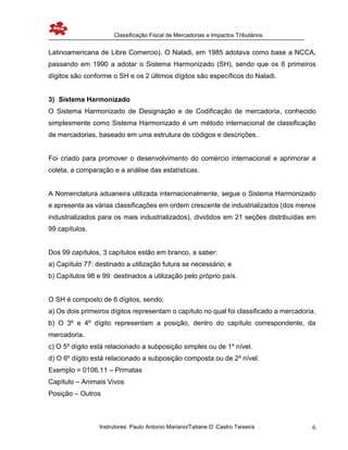 Classificação Fiscal de Mercadorias e Impactos Tributários
Instrutores: Paulo Antonio Mariano/Tatiane D’ Castro Teixeira 6
Latinoamericana de Libre Comercio). O Naladi, em 1985 adotava como base a NCCA,
passando em 1990 a adotar o Sistema Harmonizado (SH), sendo que os 6 primeiros
dígitos são conforme o SH e os 2 últimos dígitos são específicos do Naladi.
3) Sistema Harmonizado
O Sistema Harmonizado de Designação e de Codificação de mercadoria, conhecido
simplesmente como Sistema Harmonizado é um método internacional de classificação
de mercadorias, baseado em uma estrutura de códigos e descrições.
Foi criado para promover o desenvolvimento do comércio internacional e aprimorar a
coleta, a comparação e a análise das estatísticas.
A Nomenclatura aduaneira utilizada internacionalmente, segue o Sistema Harmonizado
e apresenta as várias classificações em ordem crescente de industrializados (dos menos
industrializados para os mais industrializados), divididos em 21 seções distribuídas em
99 capítulos.
Dos 99 capítulos, 3 capítulos estão em branco, a saber:
a) Capítulo 77: destinado a utilização futura se necessário; e
b) Capítulos 98 e 99: destinados a utilização pelo próprio país.
O SH é composto de 6 dígitos, sendo:
a) Os dois primeiros dígitos representam o capítulo no qual foi classificado a mercadoria.
b) O 3º e 4º dígito representam a posição, dentro do capítulo correspondente, da
mercadoria.
c) O 5º dígito está relacionado a subposição simples ou de 1º nível.
d) O 6º dígito está relacionado a subposição composta ou de 2º nível.
Exemplo = 0106.11 – Primatas
Capítulo – Animais Vivos
Posição – Outros
 