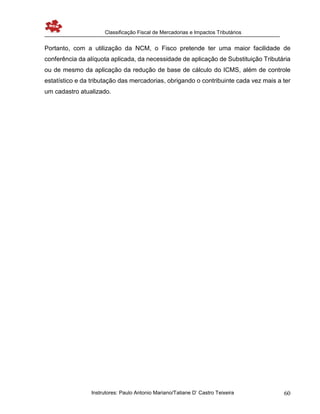Classificação Fiscal de Mercadorias e Impactos Tributários
Instrutores: Paulo Antonio Mariano/Tatiane D’ Castro Teixeira 60
Portanto, com a utilização da NCM, o Fisco pretende ter uma maior facilidade de
conferência da alíquota aplicada, da necessidade de aplicação de Substituição Tributária
ou de mesmo da aplicação da redução de base de cálculo do ICMS, além de controle
estatístico e da tributação das mercadorias, obrigando o contribuinte cada vez mais a ter
um cadastro atualizado.
 
