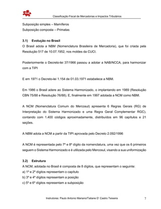 Classificação Fiscal de Mercadorias e Impactos Tributários
Instrutores: Paulo Antonio Mariano/Tatiane D’ Castro Teixeira 7
Subposição simples – Mamíferos
Subposição composta – Primatas
3.1) Evolução no Brasil
O Brasil adota a NBM (Nomenclatura Brasileira de Mercadoria), que foi criada pela
Resolução 517 de 10.07.1952, nos moldes da CUCI.
Posteriormente o Decreto-lei 37/1966 passou a adotar a NAB/NCCA, para harmonizar
com a TIPI
E em 1971 o Decreto-lei 1.154 de 01.03.1971 estabelece a NBM.
Em 1986 o Brasil adere ao Sistema Harmonizado, o implantando em 1989 (Resolução
CBN 75/88 e Resolução 76/88). E, finalmente em 1997 adotada a NCM como NBM.
A NCM (Nomenclatura Comum do Mercosul) apresenta 6 Regras Gerais (RG) de
Interpretação do Sistema Harmonizado e uma Regra Geral Complementar RGC),
contando com 1.400 códigos aproximadamente, distribuídos em 96 capítulos e 21
seções.
A NBM adota a NCM a partir da TIPI aprovada pelo Decreto 2.092/1996
A NCM é representada pelo 7º e 8º dígito da nomenclatura, uma vez que os 6 primeiros
seguem o Sistema Harmonizado e é utilizada pelo Mercosul, visando a sua uniformização
3.2) Estrutura
A NCM, adotada no Brasil é composta de 8 dígitos, que representam o seguinte:
a) 1º e 2º dígitos representam o capítulo
b) 3º e 4º dígitos representam a posição
c) 5º e 6º dígitos representam a subposição
 
