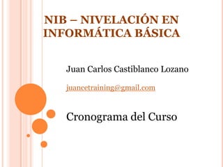   NIB – NIVELACIÓN EN INFORMÁTICA BÁSICA Juan Carlos Castiblanco Lozano juancetraining@gmail.com Cronograma del Curso 
