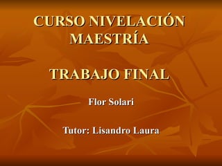 CURSO NIVELACIÓN MAESTRÍA TRABAJO FINAL Flor Solari Tutor: Lisandro Laura 