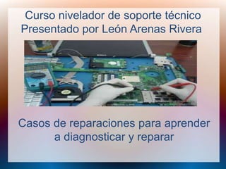 Curso nivelador de soporte técnico 
Presentado por León Arenas Rivera 
Casos de reparaciones para aprender 
a diagnosticar y reparar 
 