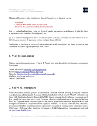 Alonso Eduardo Caballero Quezada - Instructor y Consultor en Hacking Ético & Informática Forense
3. Material:
Se sugiere al participante instalar la versión estable más reciente de Nmap, ya sea en Windows o
GNU/Linux. Nmap puede ser descargado desde los siguientes enlaces.
Nmap: http://nmap.org/download.html
Enlace de Descarga (Windows): https://nmap.org/dist/nmap-7.40-setup.exe
Enlace de Descarga (GNU/Linux): https://nmap.org/dist/nmap-7.40.tgz
También se sugiere tener instalada y configurada la siguiente máquina virtual:
Metasploitable 2.
Link de Descarga: http://sourceforge.net/projects/metasploitable/files/Metasploitable2/
Nombre del Archivo: metasploitable-linux-2.0.0.zip
[*] Si el participante lo requiere se le puede enviar 1 DVD con las máquinas virtuales; Kali Linux 2.0 y
Metasploitable 2, añadiendo S/. 45 soles por el concepto de gastos de envío hacia cualquier lugar del
Perú.
4. Día y Horario:
La duración total del curso es de 6 (seis) horas. El curso se dictará en los siguientes días y horarios.
Sábados 18 y 25 de Febrero del 2017
De 9:00 am a 12:15 pm (UTC -05:00) - 6 Horas en total.
[*] No habrá reprogramaciones. El curso se dictará sin ningún requisito mínimo de participantes.
5. Inversión y Forma de Pago:
El Curso tiene un costo de:
S/. 115 Soles o $ 35 Dólares
El pago del Curso se realiza mediante un depósito bancario en la siguiente cuenta:
Sitio Web: www.ReYDeS.com -:- e-mail: ReYDeS@gmail.com -:- Teléfono: +51 949304030
 