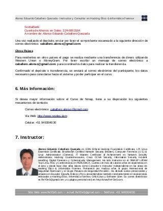 Alonso Eduardo Caballero Quezada - Instructor y Consultor en Hacking Ético & Informática Forense
ScotiaBank
Cuenta de Ahorros en Soles: 324-0003164
A nombre de: Alonso Eduardo Caballero Quezada
Una vez realizado el depósito, enviar por favor el comprobante escaneado a la siguiente dirección de
correo electrónico: caballero.alonso@gmail.com.
Otros Países
Para residentes en otros países el pago se realiza mediante una transferencia de dinero utilizando
Western Union o MoneyGram. Por favor escribir un mensaje de correo electrónico a
caballero.alonso@gmail.com. para coordinarlos datos para realizar la transferencia.
Confirmado el depósito o transferencia, se enviará al correo electrónico del participante, los datos
necesarios para conectarse hacia el sistema y poder participar en el curso.
6. Más Información:
Si desea mayor información sobre el Curso de Nmap, tiene a su disposición los siguientes
mecanismos de contacto:
Correo electrónico: caballero.alonso@gmail.com
Vía Web: http://www.reydes.com
Celular: +51 949304030
7. Instructor:
Alonso Eduardo Caballero Quezada es EXIN Ethical Hacking Foundation Certificate, LPI Linux
Essentials Certificate, Brainbench Certified Network Security (Master), Computer Forensics (U.S.) &
Linux Administration (General), IT Masters Certificate of Achievement en Network Security
Administrator, Hacking Countermeasures, Cisco CCNA Security, Information Security Incident
Handling, Digital Forensics y Cybersecurity Management. Ha sido Instructor en el OWASP LATAM
Tour Lima, Perú y Conferencista en PERUHACK. Cuenta con más de catorce años de experiencia en
el área y desde hace diez años labora como Consultor e Instructor Independiente en las áreas de
Hacking Ético & Informática Forense. Perteneció por muchos años al grupo internacional de
Seguridad RareGaZz y al Grupo Peruano de Seguridad PeruSEC. Ha dictado cursos presenciales y
virtuales en Ecuador, España, Bolivia y Perú, presentándose también constantemente en exposiciones
enfocadas a Hacking Ético, Informática Forense, GNU/Linux y Software Libre. Su correo electrónico
es ReYDeS@gmail.com y su página personal está en: http://www.ReYDeS.com.
Sitio Web: www.ReYDeS.com -:- e-mail: ReYDeS@gmail.com -:- Teléfono: +51 949304030
 