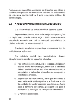 formulação de sugestões, auxiliando os dirigentes com idéias e
com medidas práticas de renovação e melhoria do desempenho
da máquina administrativa é uma exigência prática de
administração.


2.2   A ASSOCIAÇÃO COMO SISTEMA ECONÔMICO

      2.2.1 As normas de funcionamento: estatuto social

      Segundo Pedro Nunes, estatuto é o “conjunto de prescrições
ou regras que, como lei interna, rege o funcionamento de uma
associação, ou sociedade, civil ou mercantil, e estabelece os
direitos e deveres de seus membros”.1

         O estatuto social dá o suporte legal adequado ao tipo de
instituição que se irá reger.

       No estatuto social das associações,                devem
obrigatoriamente constar as seguintes cláusulas:

      a) Não ter finalidade lucrativa, isto é, os associados pagam
         apenas a taxa de manutenção, sendo que a totalidade
         das rendas obtidas serão destinadas ao atendimento dos
         associados e aplicadas integralmente conforme a
         finalidade da entidade.
      b) Especificar detalhadamente, para qual finalidade a
         associação está sendo organizada. A finalidade social
         da entidade deve estar expressa no estatuto, de forma
         clara e definitiva, direcionada principalmente para a
         assistência e prestação de serviços aos associados.

      c) O nome da associação.

10
 